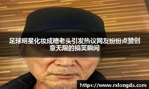 足球明星化妆成糟老头引发热议网友纷纷点赞创意无限的搞笑瞬间